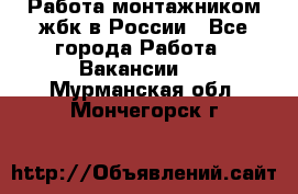 Работа монтажником жбк в России - Все города Работа » Вакансии   . Мурманская обл.,Мончегорск г.